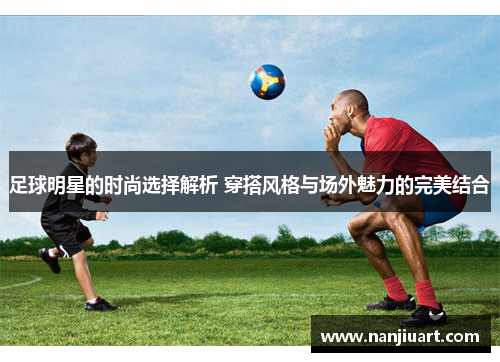 足球明星的时尚选择解析 穿搭风格与场外魅力的完美结合