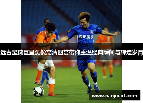 远古足球巨星头像高清图赏带你重温经典瞬间与辉煌岁月